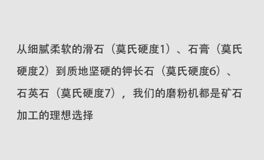 從細(xì)膩柔軟的滑石（莫氏硬度1）、石膏（莫氏硬度2）到質(zhì)地堅(jiān)硬的鉀長(zhǎng)石（莫氏硬度6）、石英石（莫氏硬度7），我們的磨粉機(jī)都是礦石加工的理想選擇。